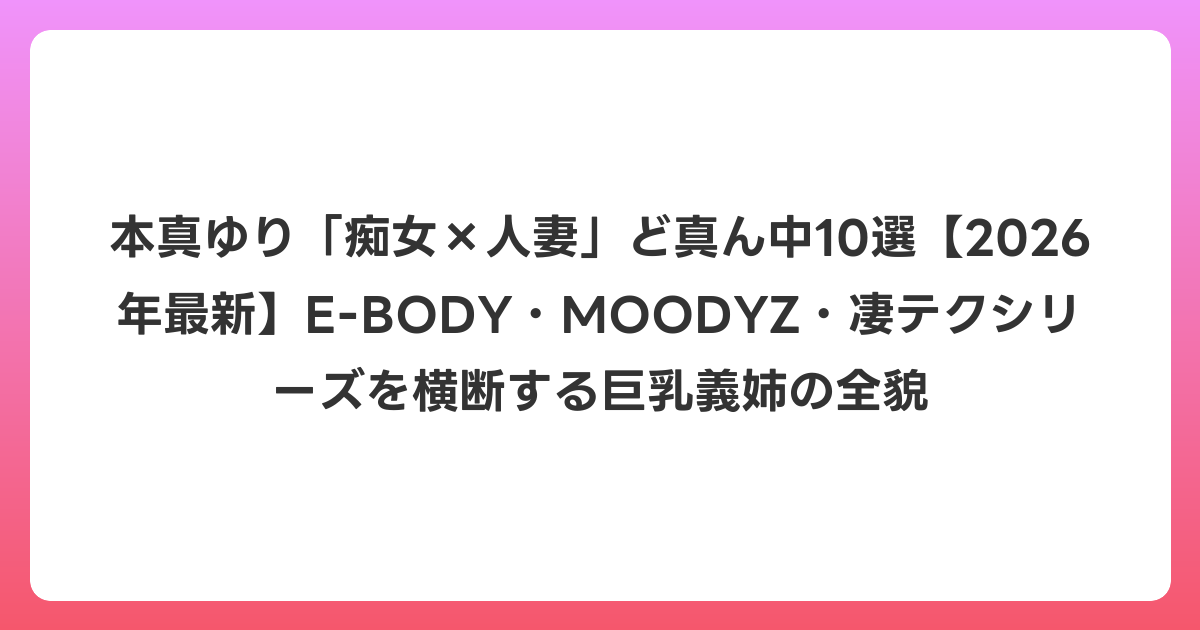 本真ゆり「痴女×人妻」ど真ん中10選【2026年6月最新】E-BODY・MOODYZ・凄テクシリーズを横断する巨乳義姉の全貌