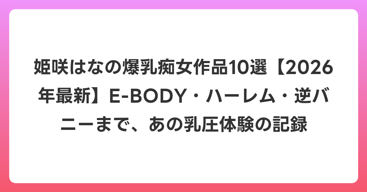 姫咲はなの爆乳痴女作品10選【2026年6月最新】E-BODY・ハーレム・逆バニーまで、あの乳圧体験の記録