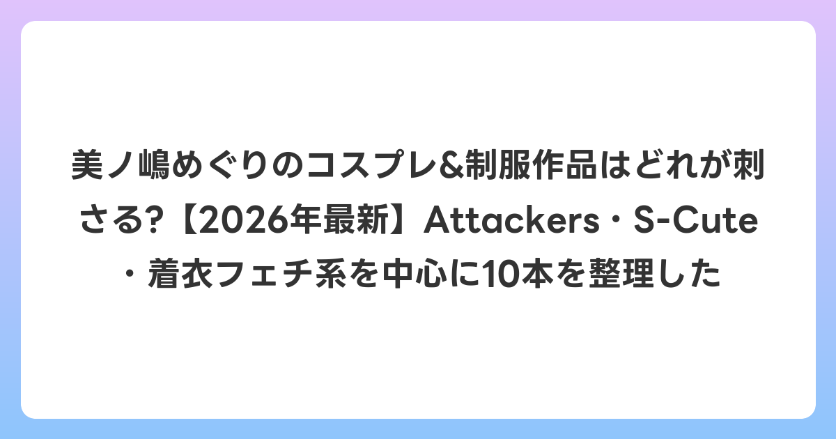 美ノ嶋めぐりのコスプレ&制服作品はどれが刺さる?【2026年6月最新】Attackers・S-Cute・着衣フェチ系を中心に10本を整理した