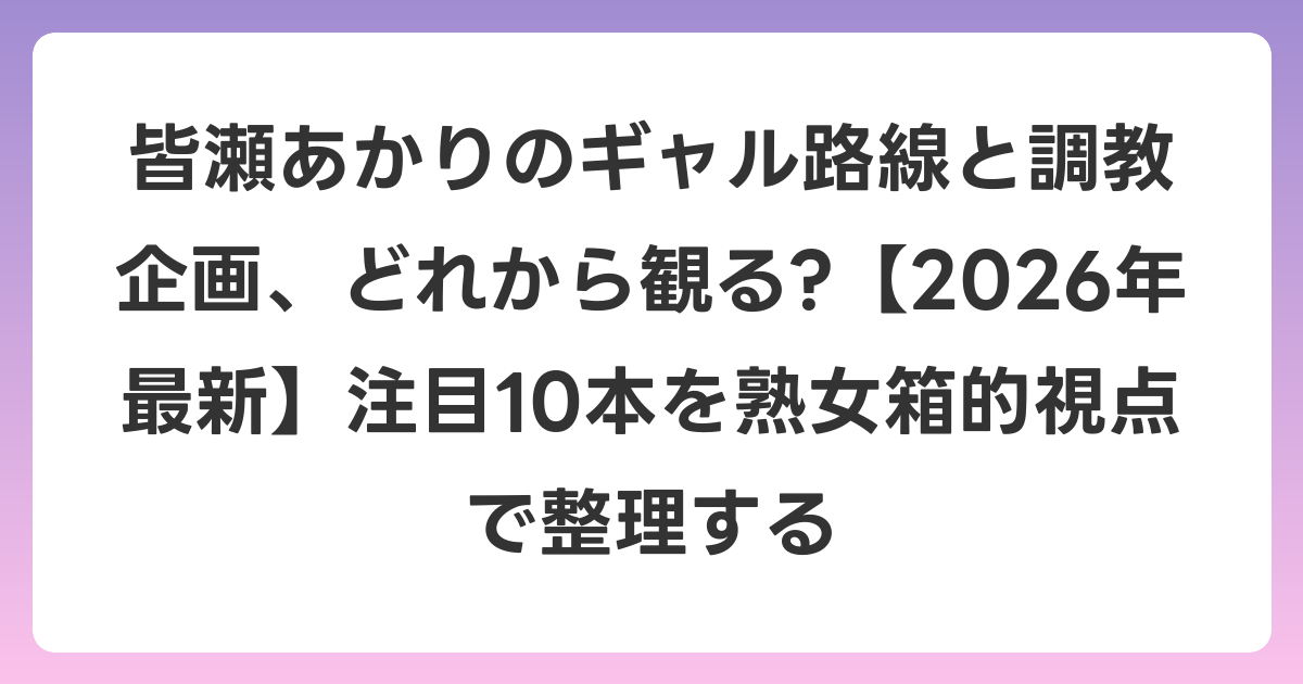 皆瀬あかりのギャル路線と調教企画、どれから観る?【2026年6月最新】注目10本を熟女箱的視点で整理する