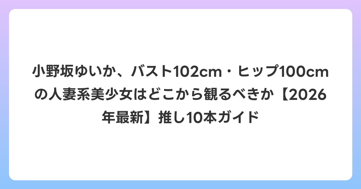小野坂ゆいか、バスト102cm・ヒップ100cmの人妻系美少女はどこから観るべきか【2026年6月最新】推し10本ガイド