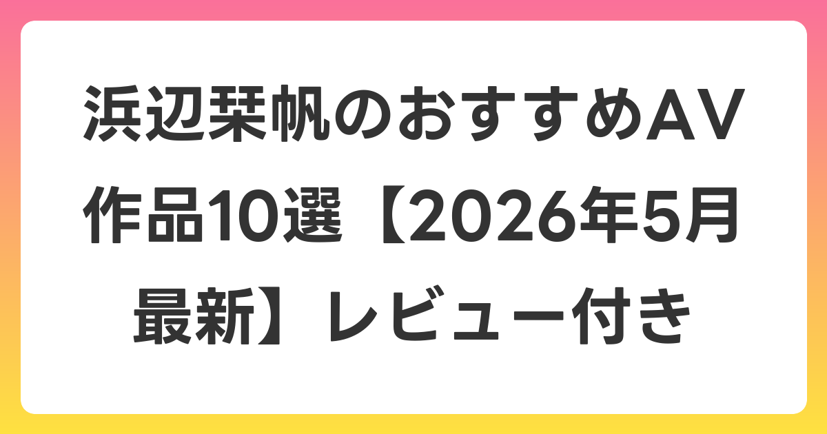 浜辺栞帆のおすすめAV作品10選【2026年6月最新】レビュー付き