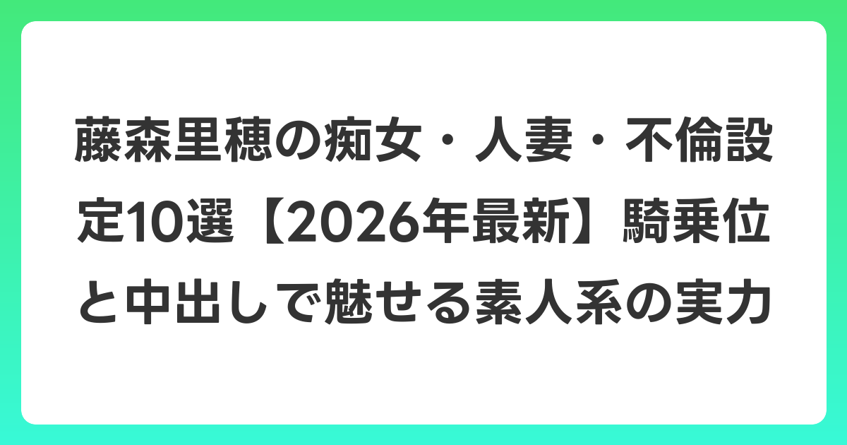 藤森里穂の痴女・人妻・不倫設定10選【2026年6月最新】騎乗位と中出しで魅せる素人系の実力