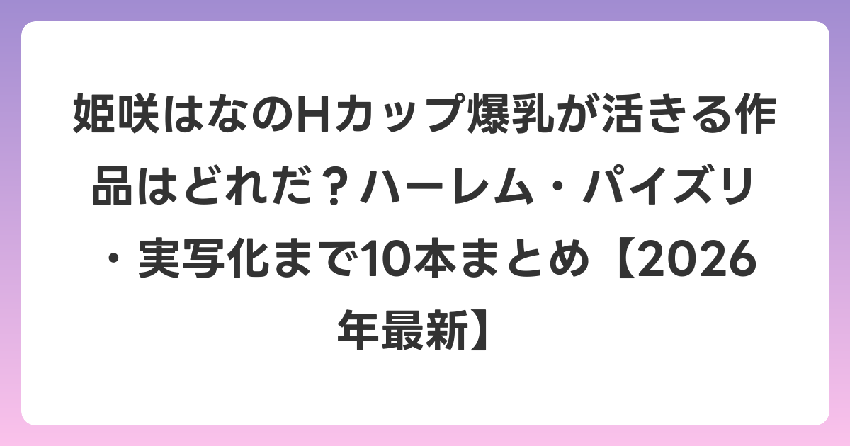 姫咲はなのHカップ爆乳が活きる作品はどれだ？ハーレム・パイズリ・実写化まで10本まとめ【2026年6月最新】
