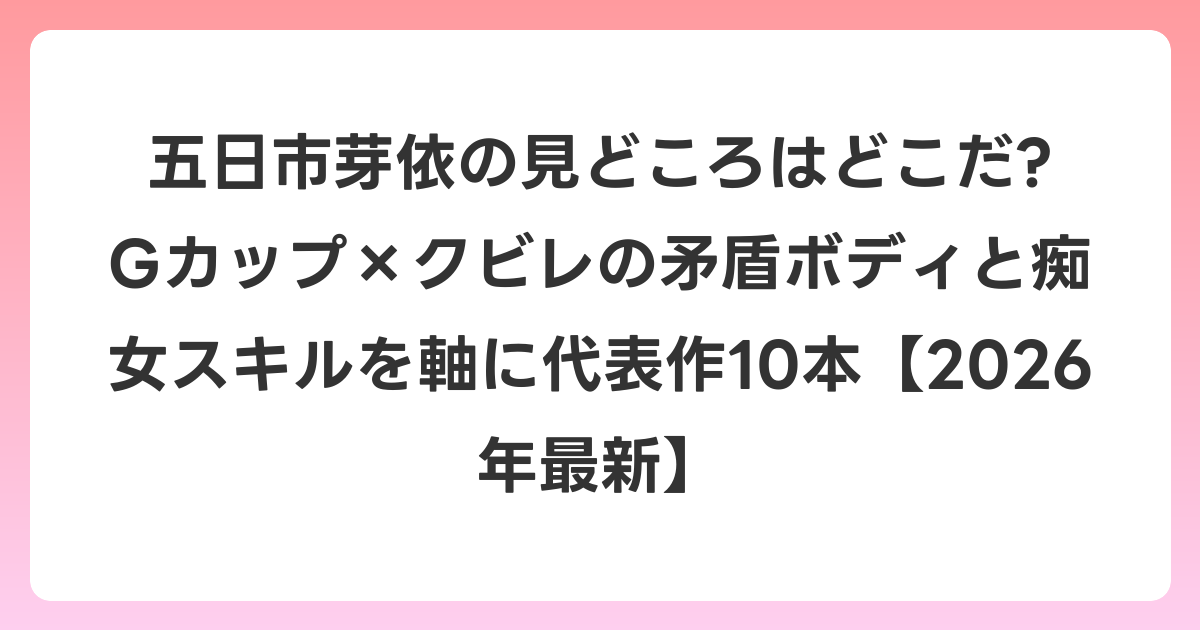 五日市芽依の見どころはどこだ? Gカップ×クビレの矛盾ボディと痴女スキルを軸に代表作10本【2026年6月最新】