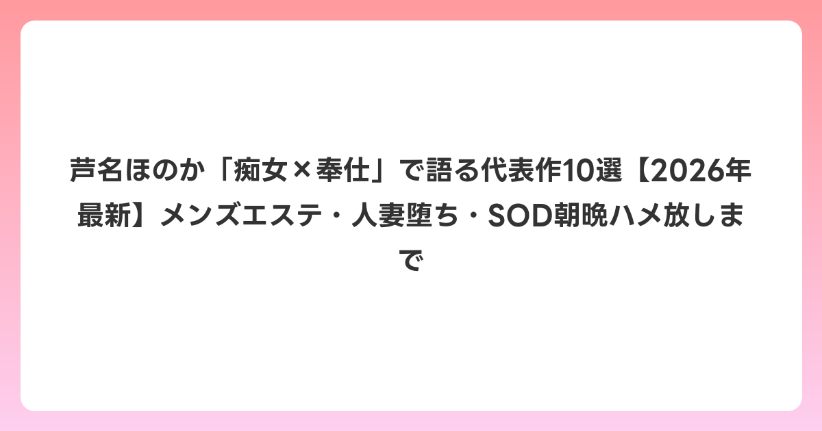 芦名ほのか「痴女×奉仕」で語る代表作10選【2026年6月最新】メンズエステ・人妻堕ち・SOD朝晩ハメ放しまで