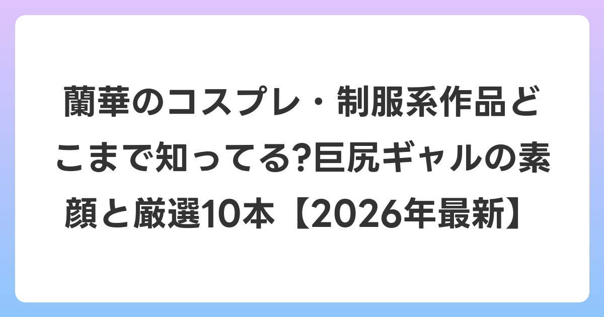 蘭華のコスプレ・制服系作品どこまで知ってる?巨尻ギャルの素顔と厳選10本【2026年6月最新】