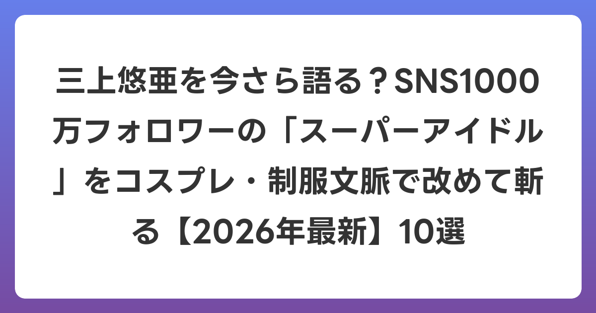 三上悠亜を今さら語る？SNS1000万フォロワーの「スーパーアイドル」をコスプレ・制服文脈で改めて斬る【2026年6月最新】10選