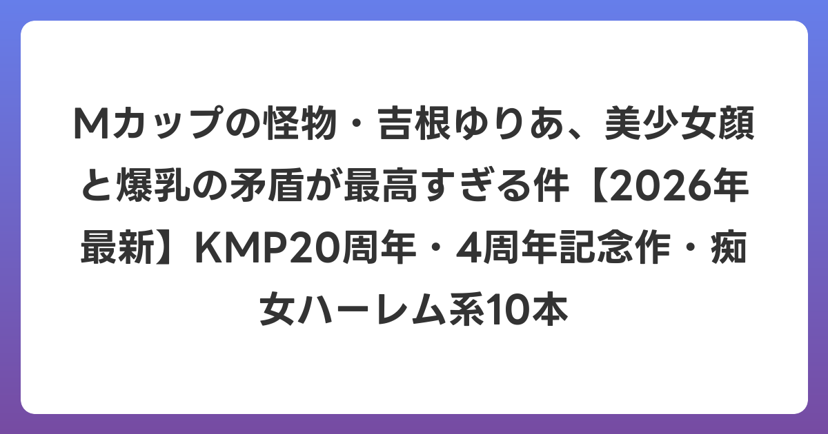 Mカップの怪物・吉根ゆりあ、美少女顔と爆乳の矛盾が最高すぎる件【2026年6月最新】KMP20周年・4周年記念作・痴女ハーレム系10本