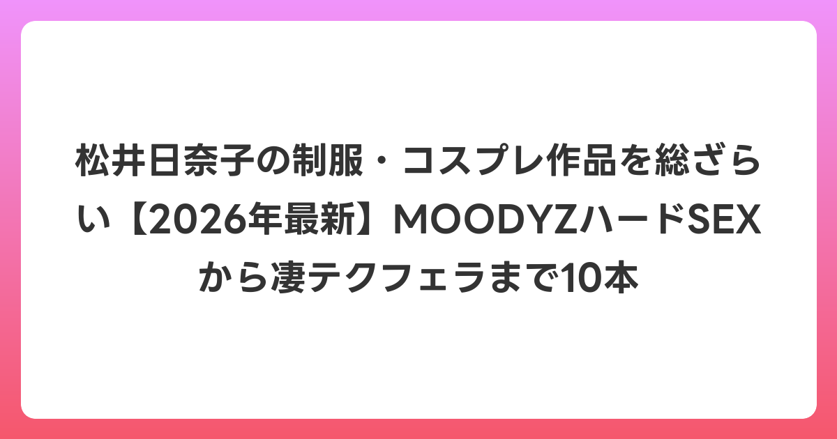 松井日奈子の制服・コスプレ作品を総ざらい【2026年6月最新】MOODYZハードSEXから凄テクフェラまで10本