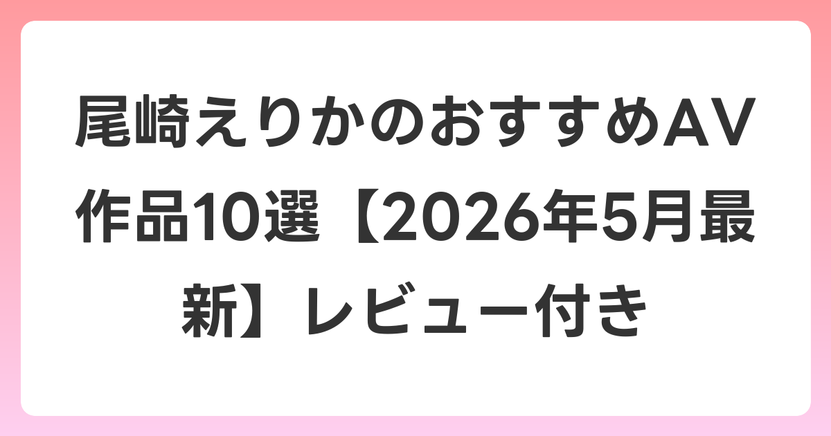 尾崎えりかのおすすめAV作品10選【2026年5月最新】レビュー付き