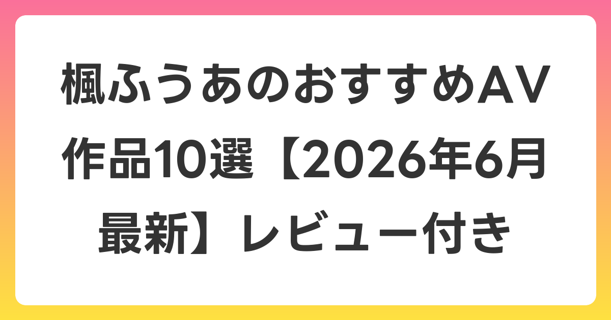 楓ふうあのおすすめAV作品10選【2026年7月最新】レビュー付き