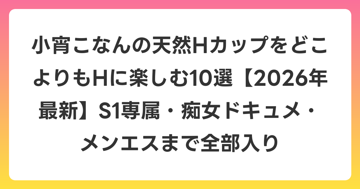 小宵こなんの天然HカップをどこよりもHに楽しむ10選【2026年7月最新】S1専属・痴女ドキュメ・メンエスまで全部入り