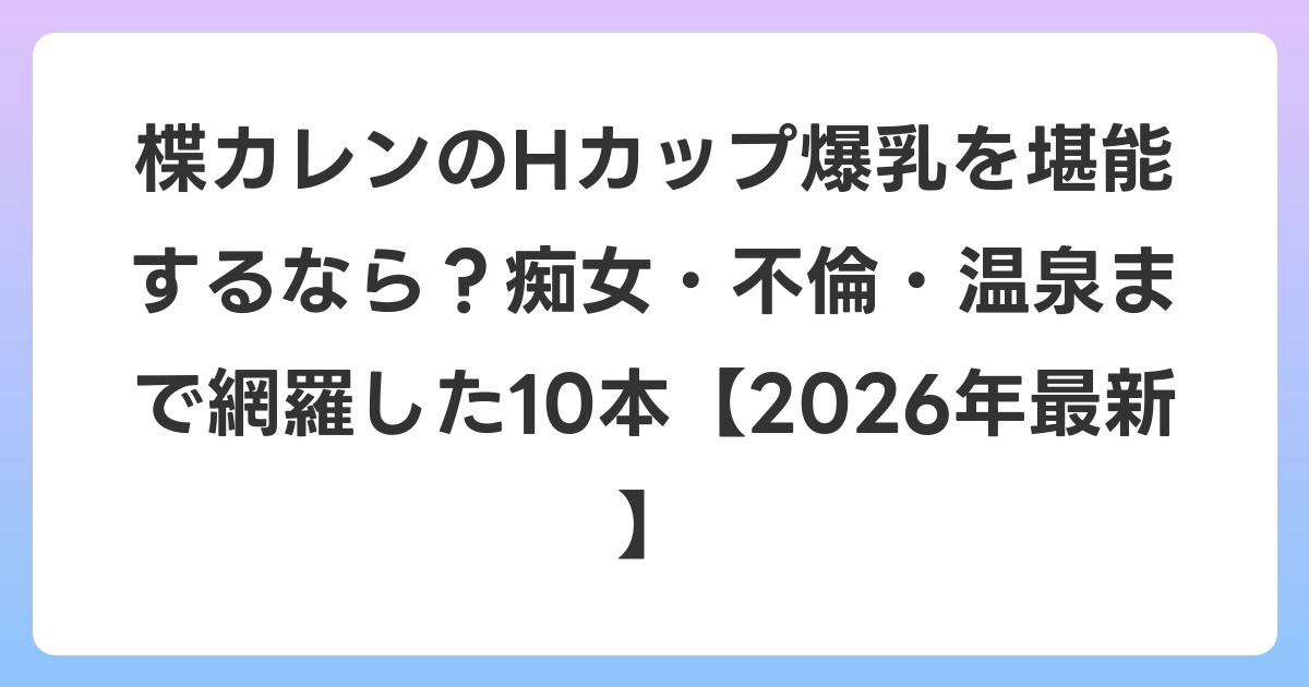 楪カレンのHカップ爆乳を堪能するなら?痴女・不倫・温泉まで網羅した10本【2026年7月最新】