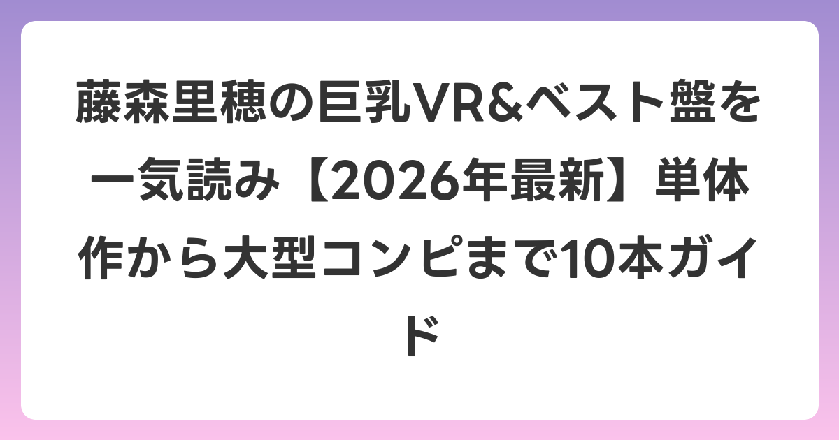 藤森里穂の巨乳VR&ベスト盤を一気読み【2026年7月最新】単体作から大型コンピまで10本ガイド