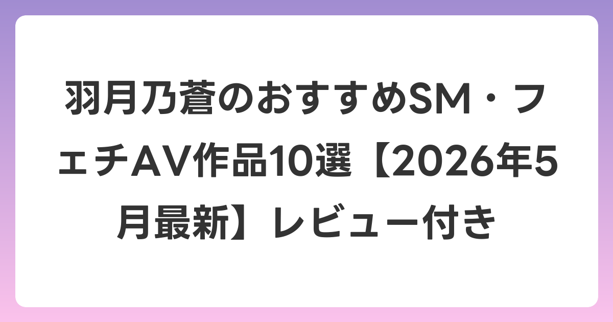 羽月乃蒼のおすすめSM・フェチAV作品10選【2026年6月最新】レビュー付き
