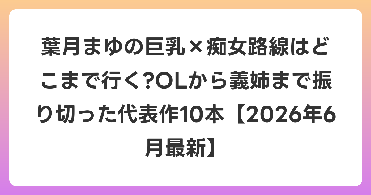 葉月まゆの巨乳×痴女路線はどこまで行く?OLから義姉まで振り切った代表作10本【2026年7月最新】