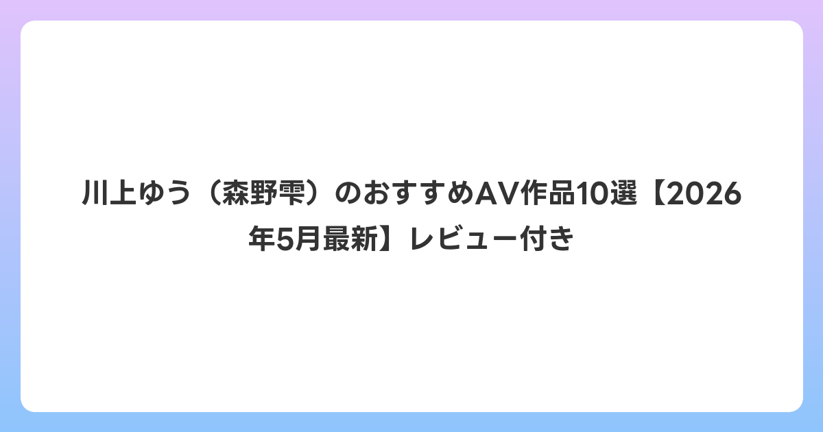 川上ゆう(森野雫)のおすすめAV作品10選【2026年6月最新】レビュー付き