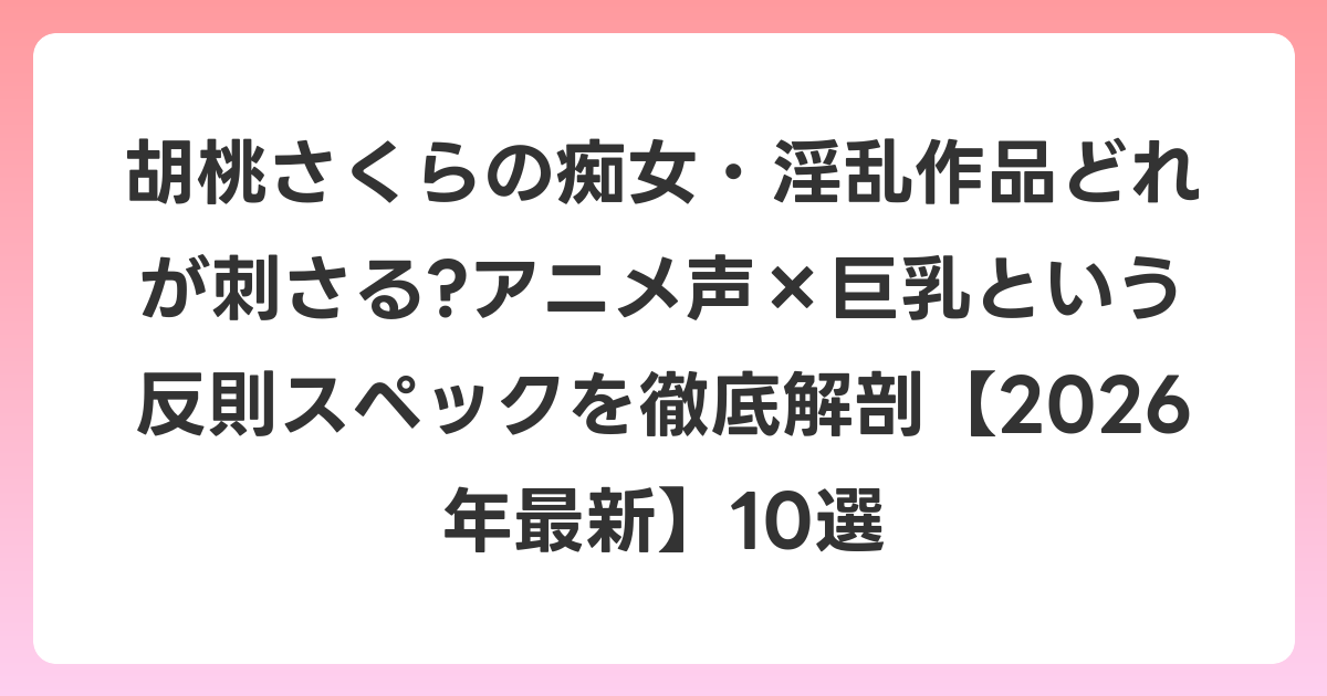 胡桃さくらの痴女・淫乱作品どれが刺さる?アニメ声×巨乳という反則スペックを徹底解剖【2026年6月最新】10選