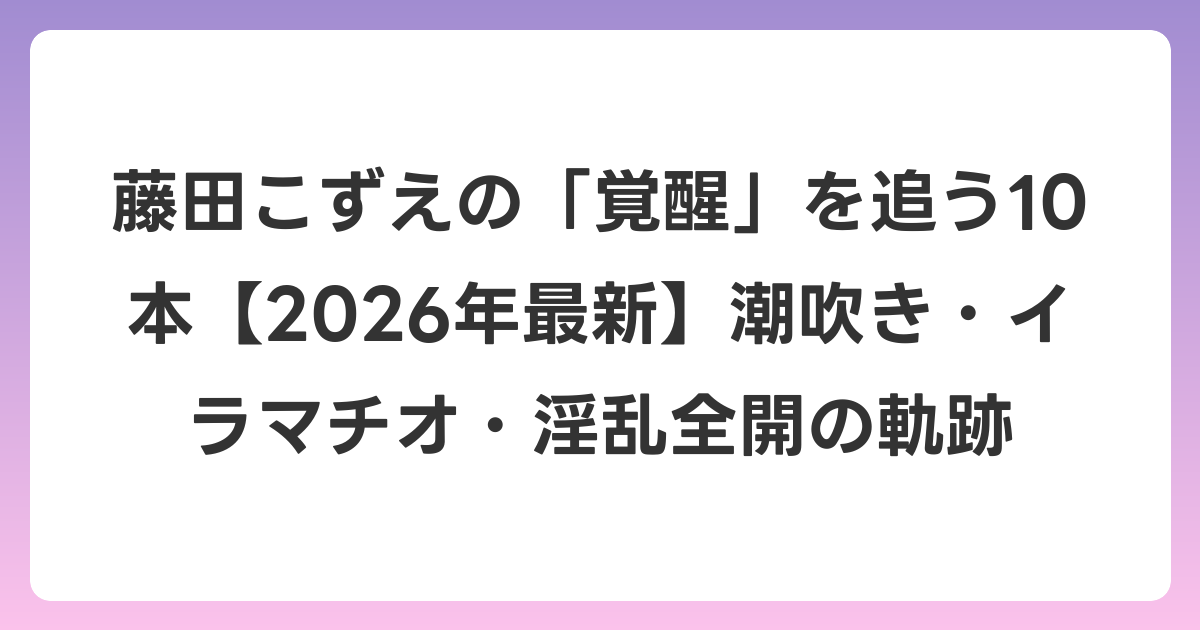 藤田こずえの「覚醒」を追う10本【2026年6月最新】潮吹き・イラマチオ・淫乱全開の軌跡