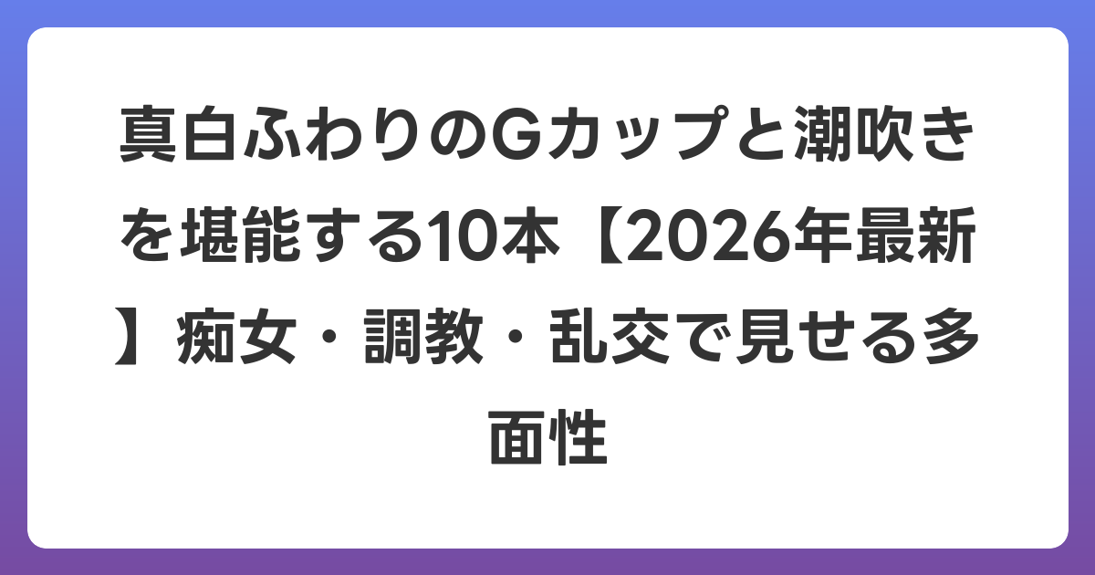 真白ふわりのGカップと潮吹きを堪能する10本【2026年6月最新】痴女・調教・乱交で見せる多面性