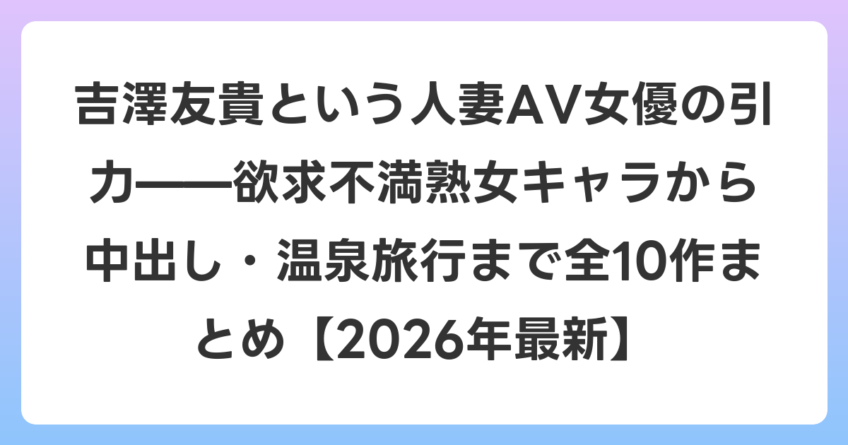 吉澤友貴という人妻AV女優の引力——欲求不満熟女キャラから中出し・温泉旅行まで全10作まとめ【2026年6月最新】