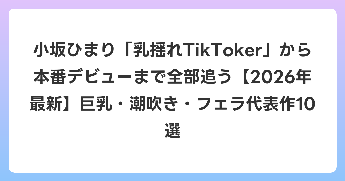 小坂ひまり「乳揺れTikToker」から本番デビューまで全部追う【2026年6月最新】巨乳・潮吹き・フェラ代表作10選