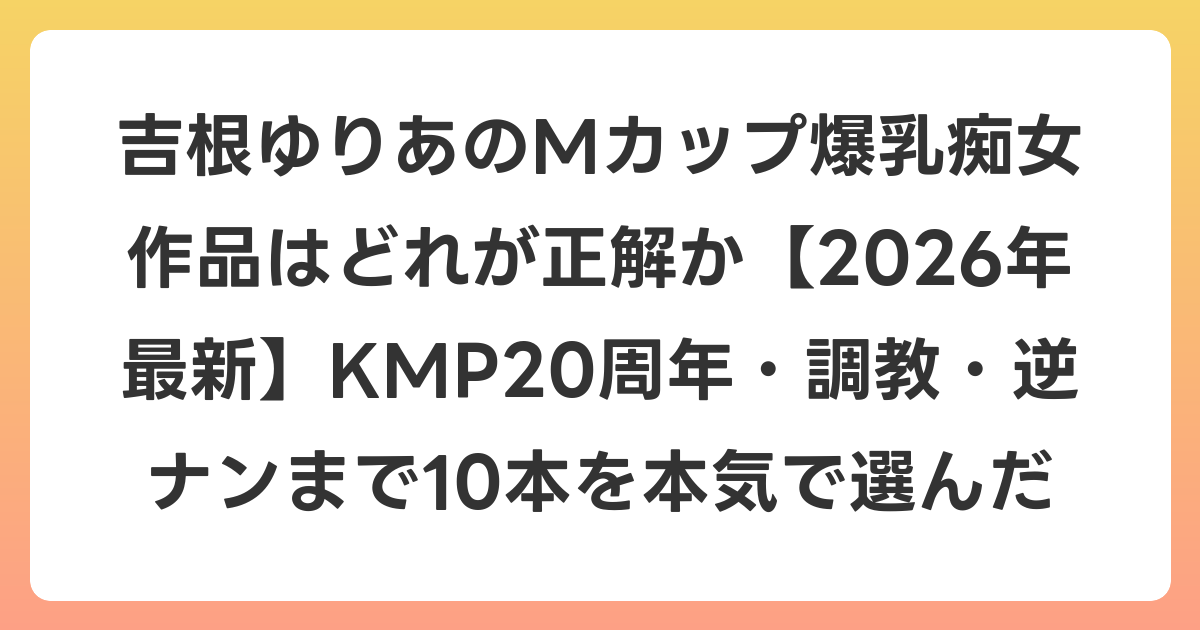 吉根ゆりあのMカップ爆乳痴女作品はどれが正解か【2026年6月最新】KMP20周年・調教・逆ナンまで10本を本気で選んだ