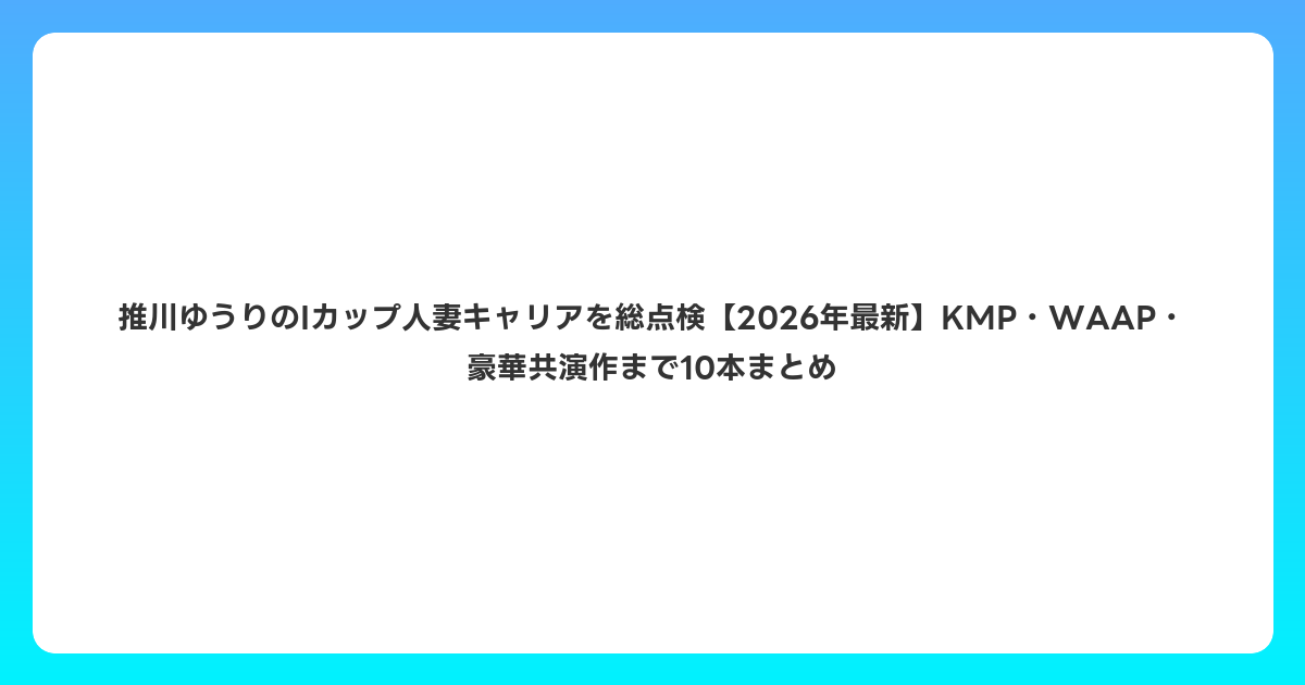推川ゆうりのIカップ人妻キャリアを総点検【2026年6月最新】KMP・WAAP・豪華共演作まで10本まとめ