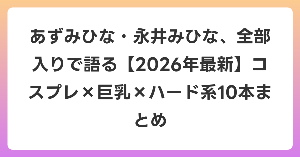あずみひな・永井みひな、全部入りで語る【2026年6月最新】コスプレ×巨乳×ハード系10本まとめ