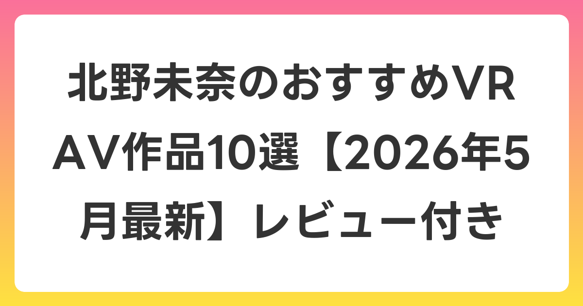 北野未奈のおすすめVR AV作品10選【2026年5月最新】レビュー付き