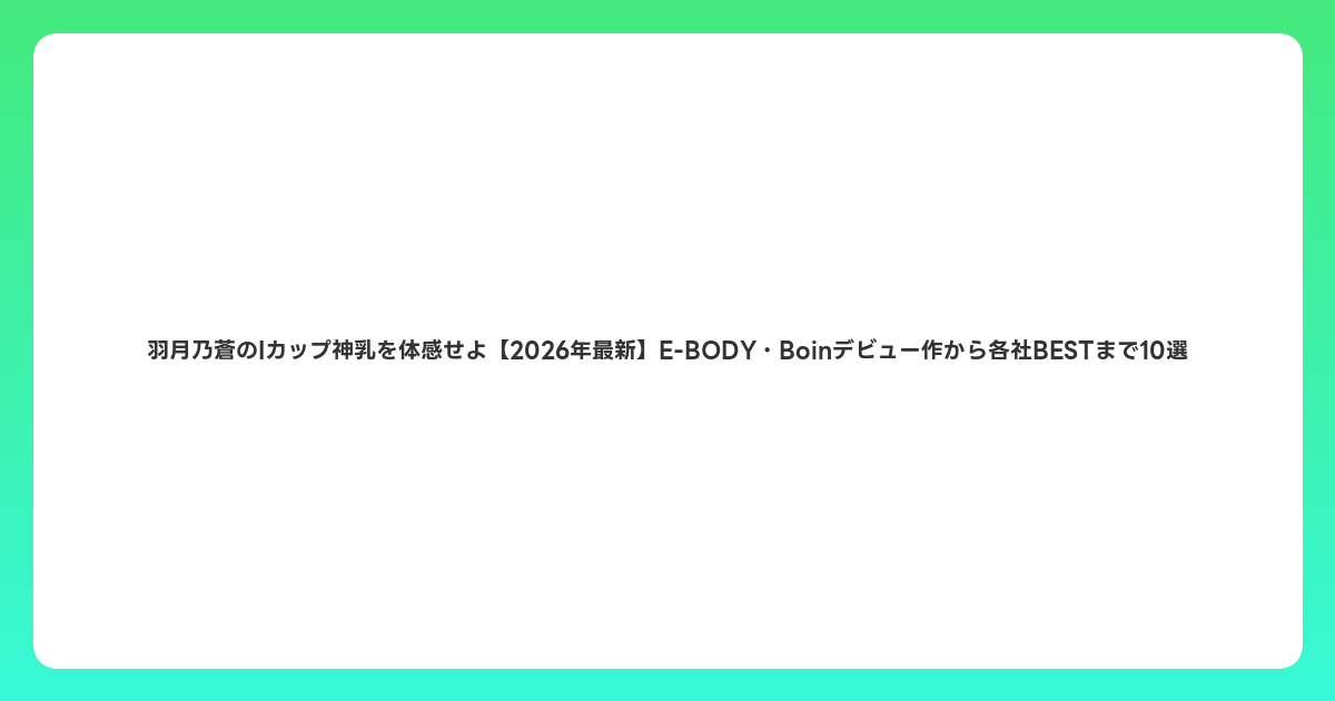 羽月乃蒼のIカップ神乳を体感せよ【2026年6月最新】E-BODY・Boinデビュー作から各社BESTまで10選