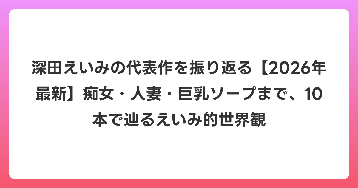 深田えいみの代表作を振り返る【2026年7月最新】痴女・人妻・巨乳ソープまで、10本で辿るえいみ的世界観