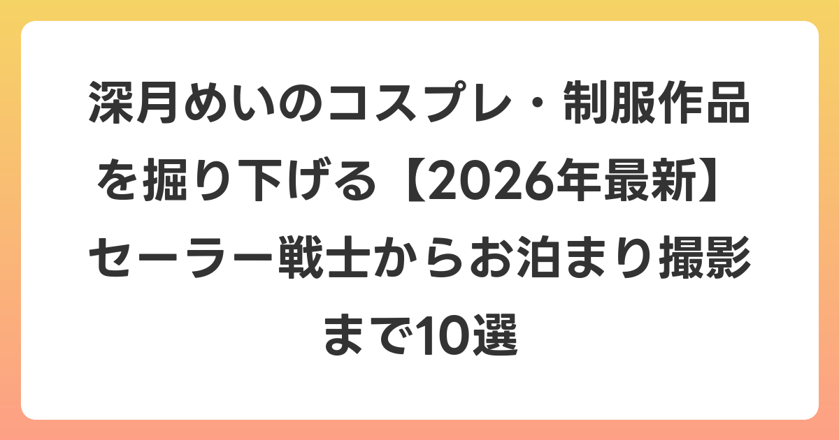深月めいのコスプレ・制服作品を掘り下げる【2026年6月最新】セーラー戦士からお泊まり撮影まで10選