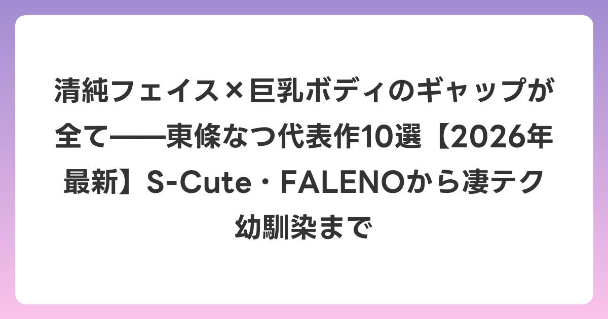 清純フェイス×巨乳ボディのギャップが全て——東條なつ代表作10選【2026年6月最新】S-Cute・FALENOから凄テク幼馴染まで
