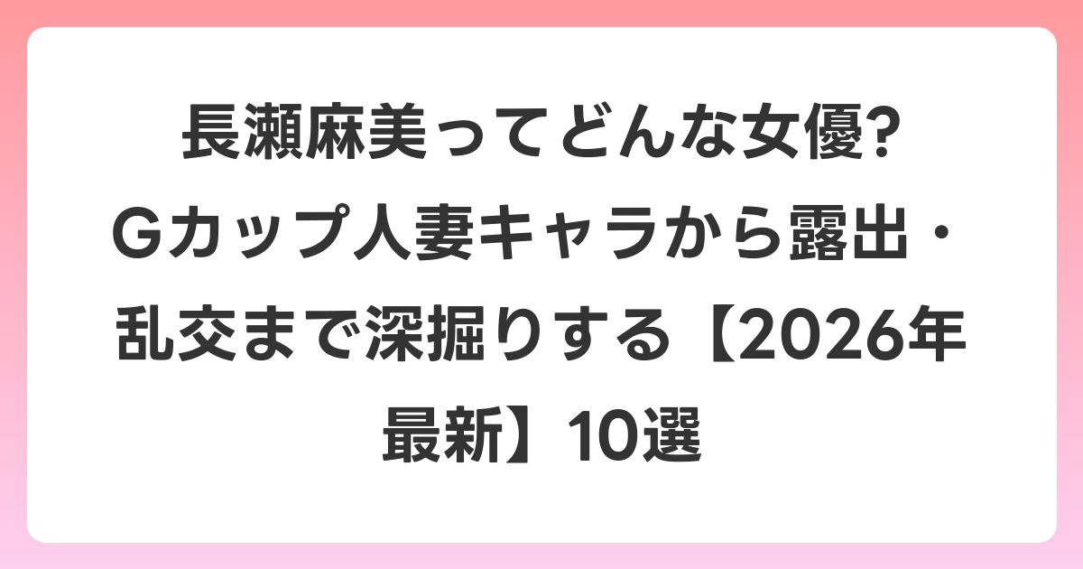 長瀬麻美ってどんな女優? Gカップ人妻キャラから露出・乱交まで深掘りする【2026年6月最新】10選