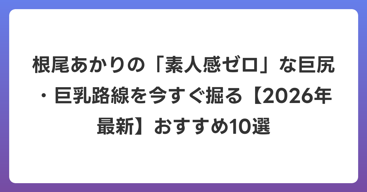 根尾あかりの「素人感ゼロ」な巨尻・巨乳路線を今すぐ掘る【2026年6月最新】おすすめ10選