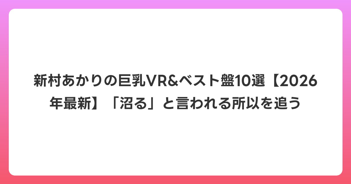 新村あかりの巨乳VR&ベスト盤10選【2026年7月最新】「沼る」と言われる所以を追う