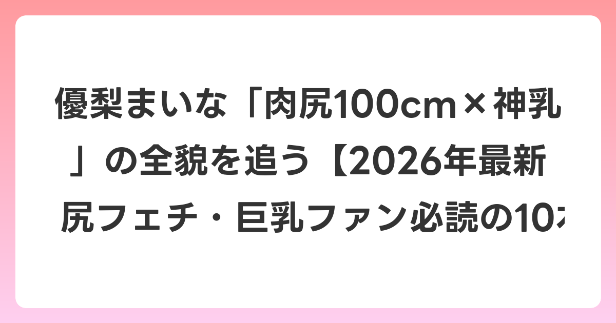 優梨まいな「肉尻100cm×神乳」の全貌を追う【2026年7月最新】尻フェチ・巨乳ファン必読の10本