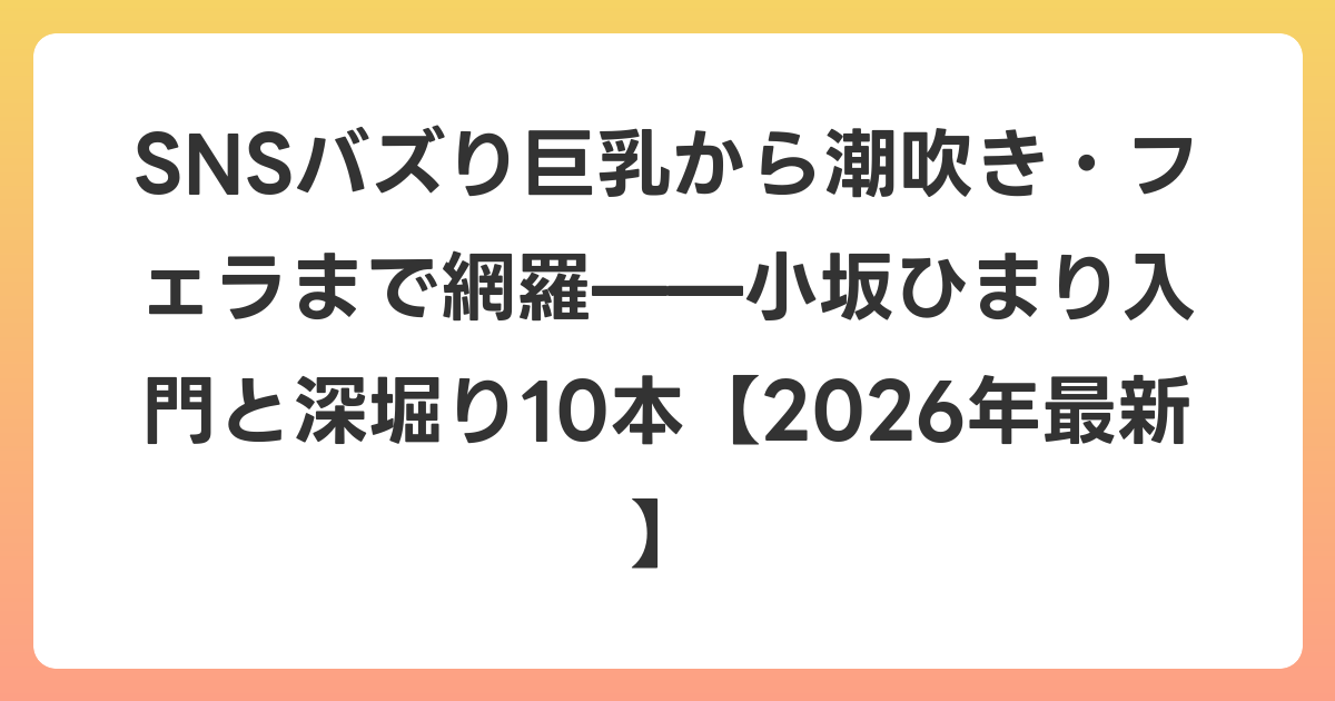 SNSバズり巨乳から潮吹き・フェラまで網羅——小坂ひまり入門と深堀り10本【2026年6月最新】