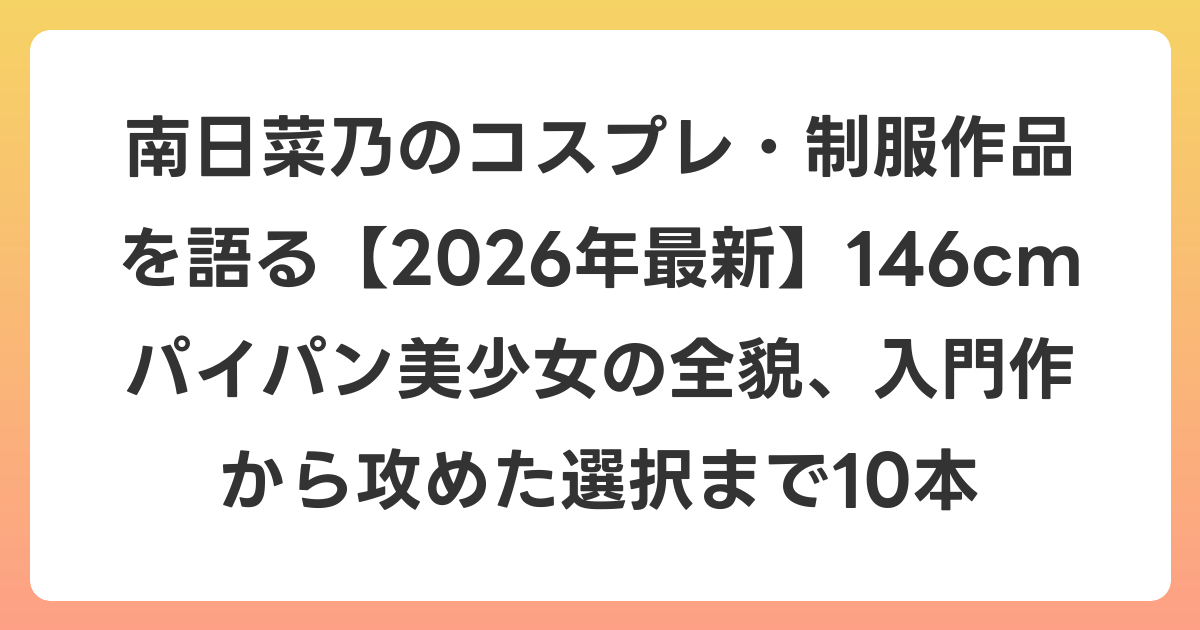 南日菜乃のコスプレ・制服作品を語る【2026年6月最新】146cmパイパン美少女の全貌、入門作から攻めた選択まで10本
