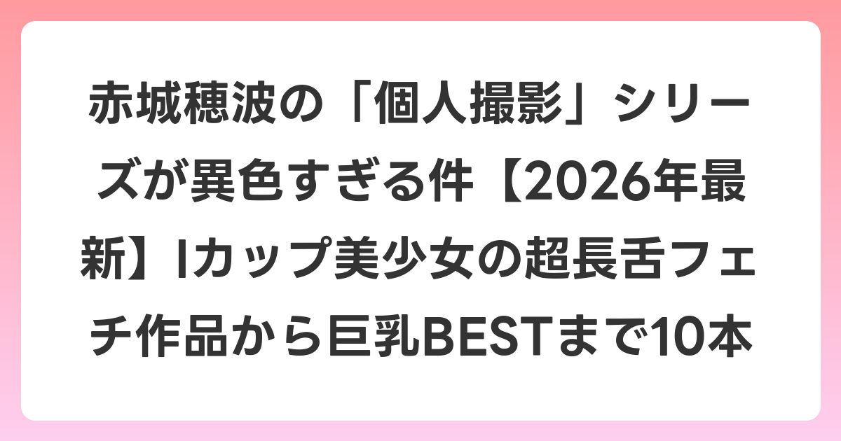赤城穂波の「個人撮影」シリーズが異色すぎる件【2026年6月最新】Iカップ美少女の超長舌フェチ作品から巨乳BESTまで10本