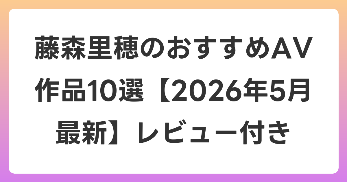 藤森里穂のおすすめAV作品10選【2026年6月最新】レビュー付き