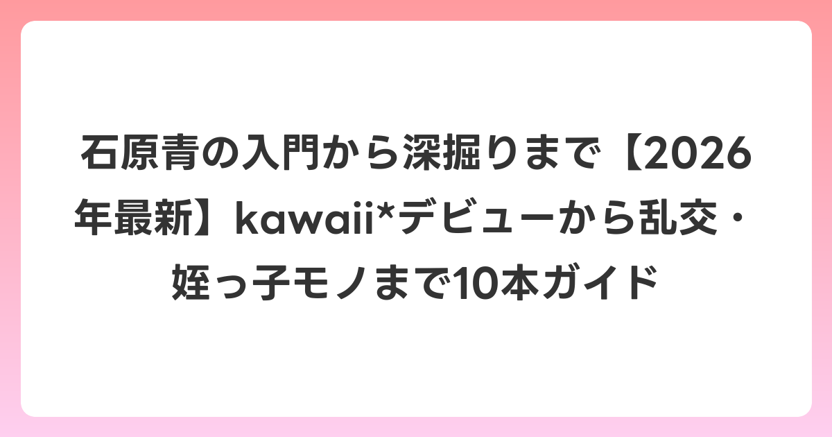 石原青の入門から深掘りまで【2026年6月最新】kawaii*デビューから乱交・姪っ子モノまで10本ガイド