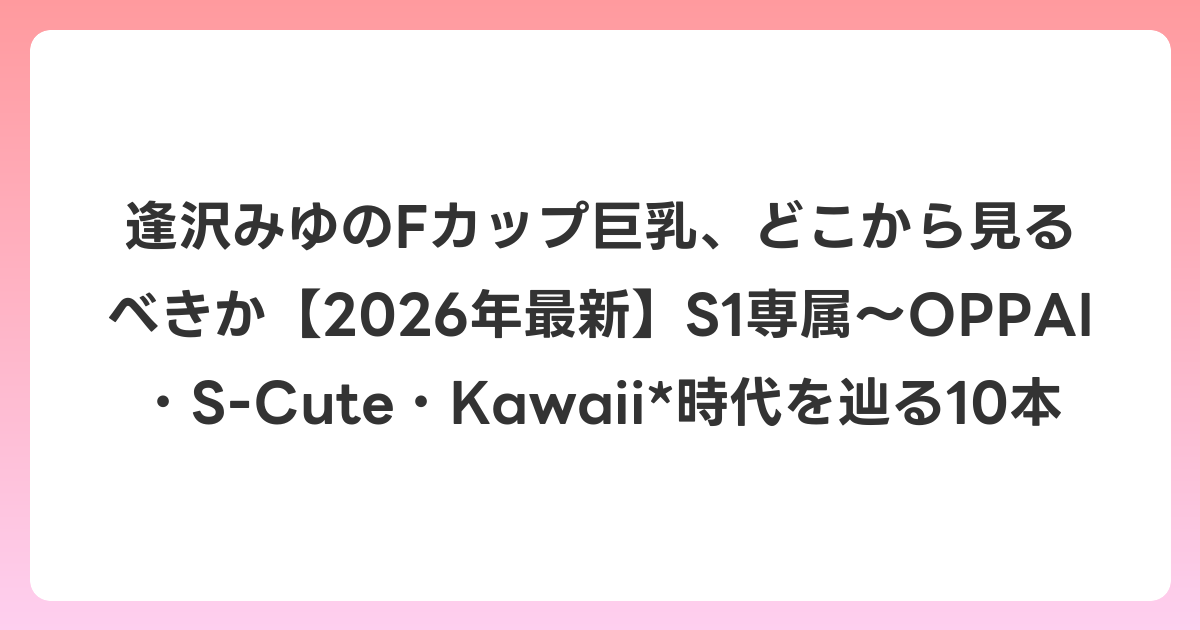 逢沢みゆのFカップ巨乳、どこから見るべきか【2026年7月最新】S1専属〜OPPAI・S-Cute・Kawaii*時代を辿る10本
