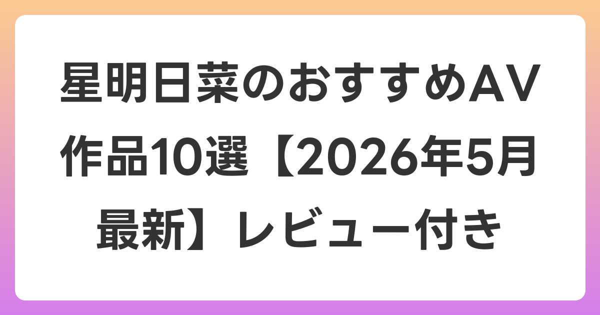 星明日菜のおすすめAV作品10選【2026年6月最新】レビュー付き