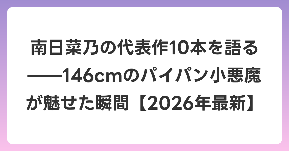 南日菜乃の代表作10本を語る——146cmのパイパン小悪魔が魅せた瞬間【2026年7月最新】
