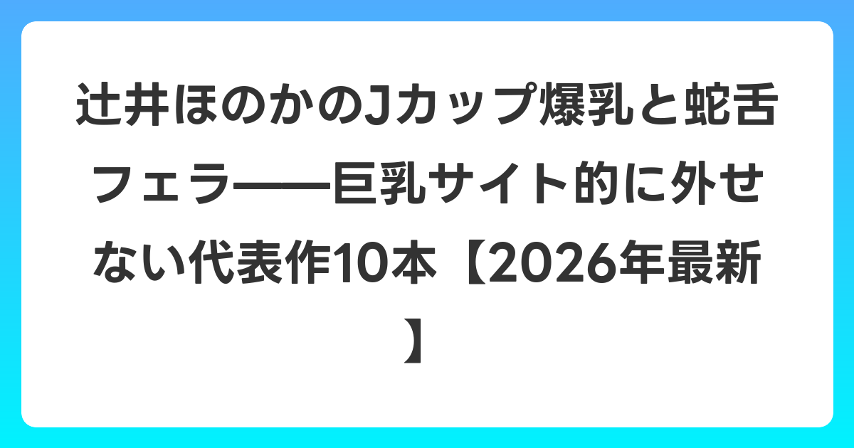 辻井ほのかのJカップ爆乳と蛇舌フェラ——巨乳サイト的に外せない代表作10本【2026年7月最新】