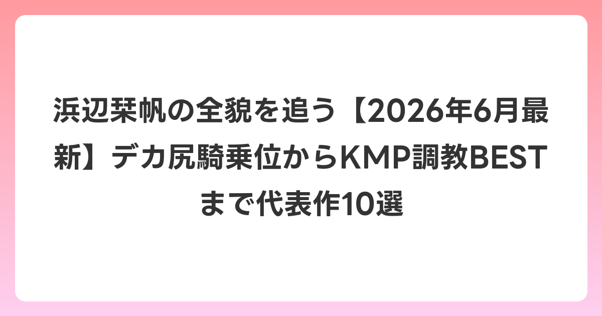 浜辺栞帆の全貌を追う【2026年7月最新】デカ尻騎乗位からKMP調教BESTまで代表作10選