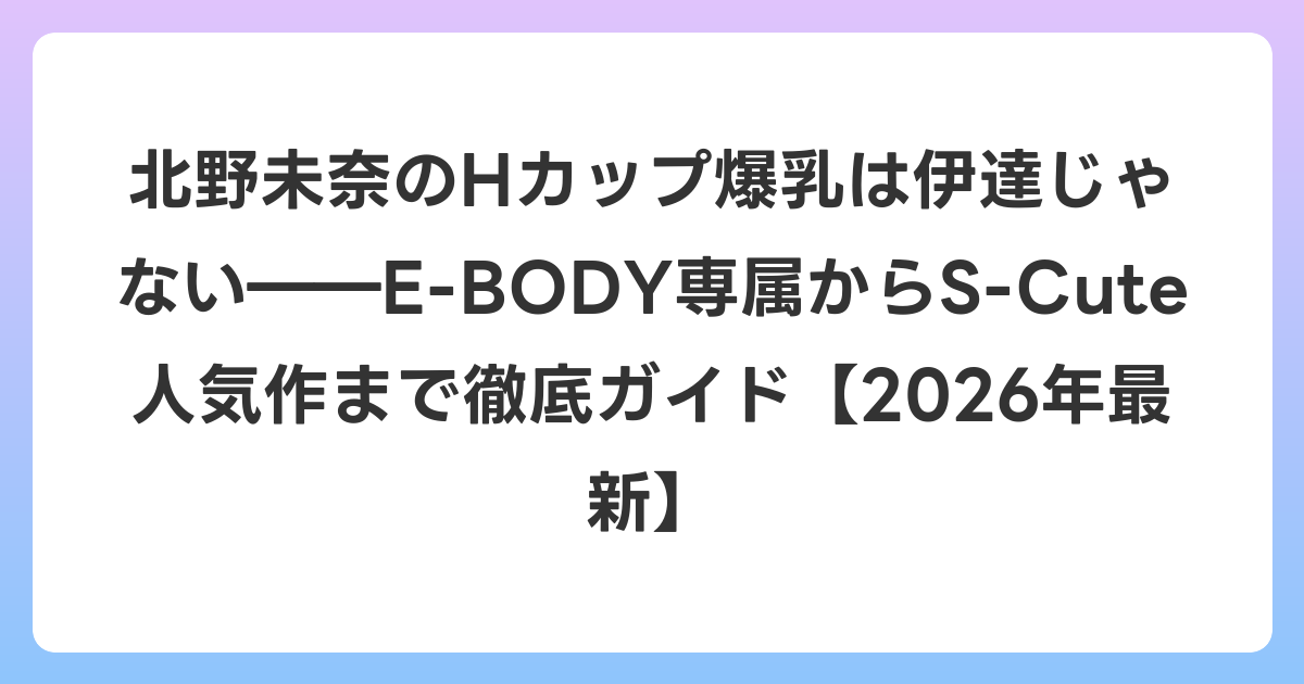 北野未奈のHカップ爆乳は伊達じゃない――E-BODY専属からS-Cute人気作まで徹底ガイド【2026年6月最新】